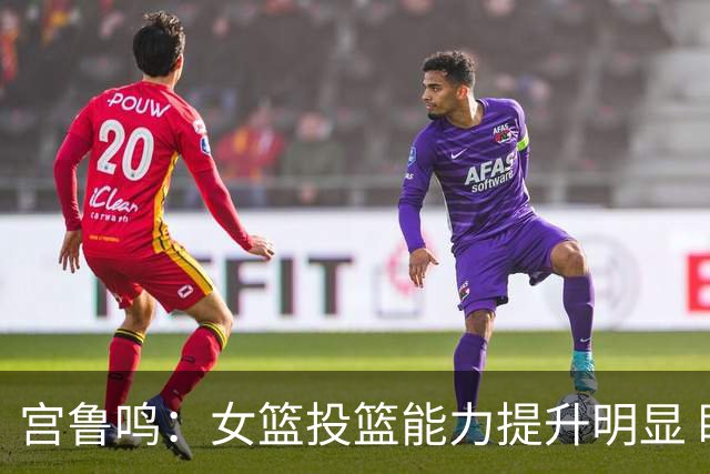 宫鲁鸣：女篮投篮能力提升明显 盼海外球员尽早归队