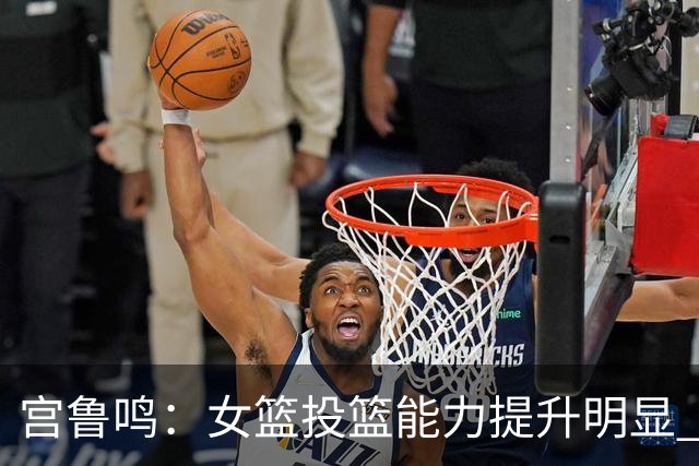 宫鲁鸣：女篮投篮能力提升明显 盼海外球员尽早归队
