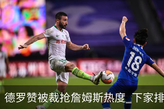 德罗赞被裁抢詹姆斯热度 下家排长队首选猛龙马刺？