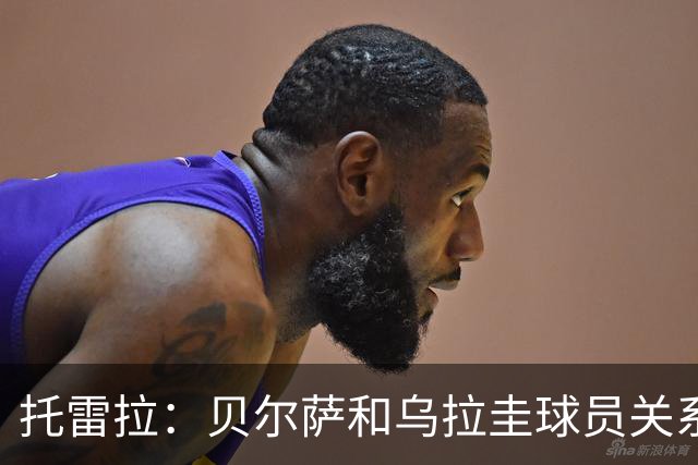 托雷拉：贝尔萨和乌拉圭球员关系不好 不明白为什么不带南德斯