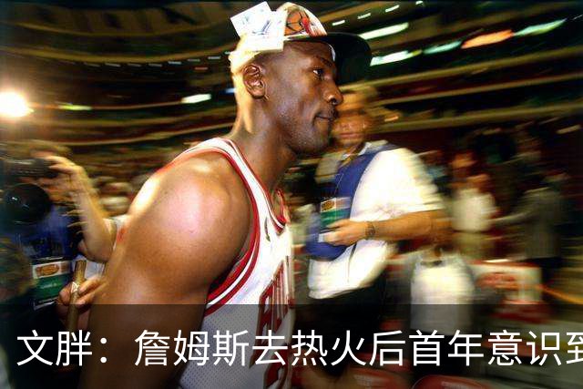 文胖：詹姆斯去热火后首年意识到很多球迷站在了他的对立面