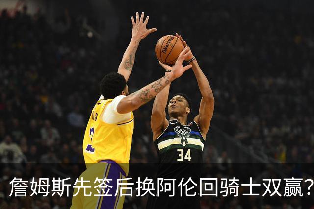 詹姆斯先签后换阿伦回骑士双赢？LBJ给骑士韧性&湖人得优质中锋